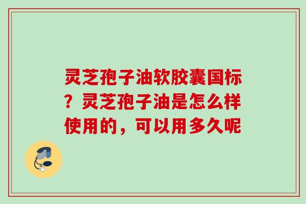 灵芝孢子油软胶囊国标？灵芝孢子油是怎么样使用的，可以用多久呢
