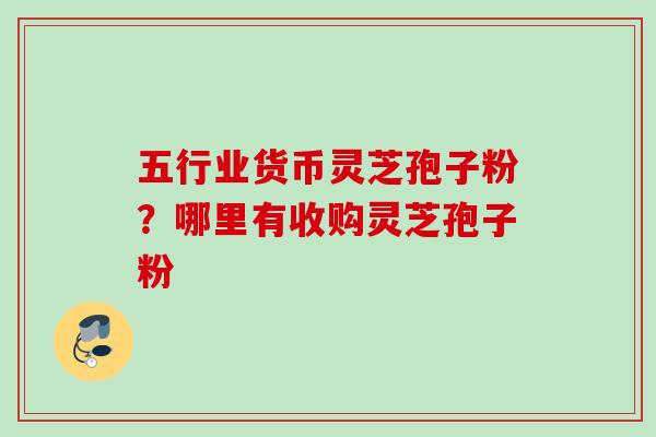 五行业货币灵芝孢子粉？哪里有收购灵芝孢子粉