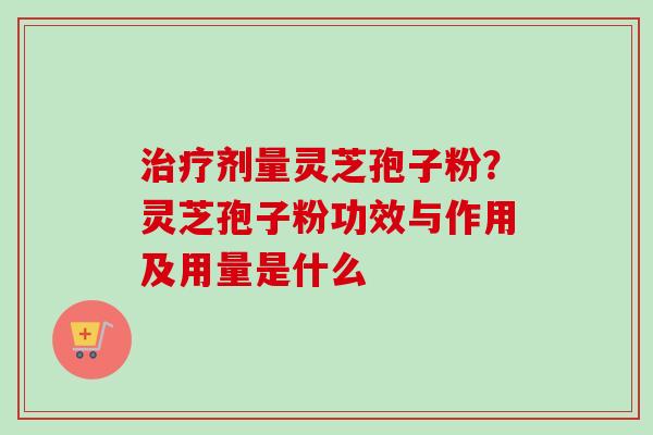 治疗剂量灵芝孢子粉？灵芝孢子粉功效与作用及用量是什么