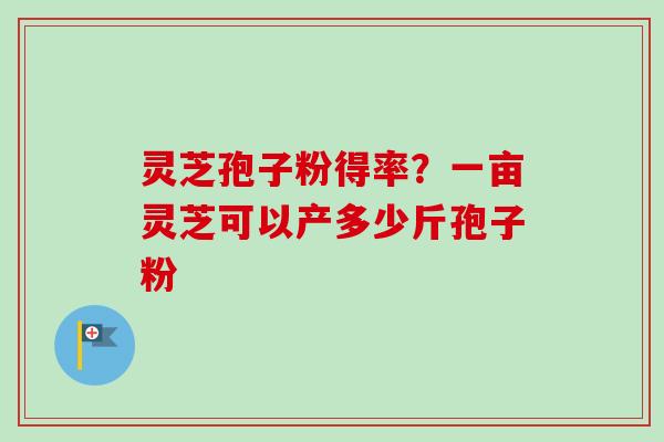 灵芝孢子粉得率？一亩灵芝可以产多少斤孢子粉