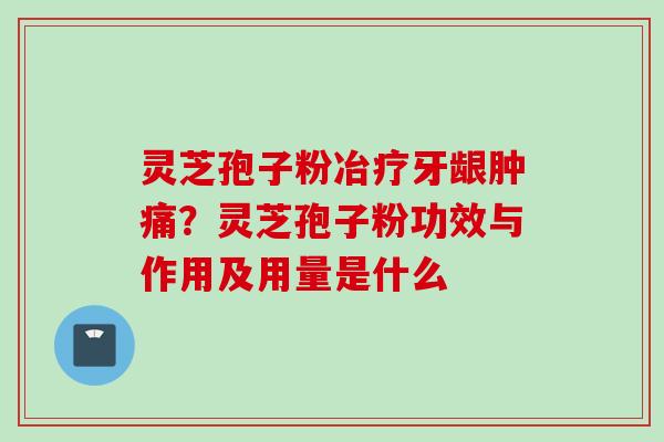 灵芝孢子粉冶疗牙龈肿痛？灵芝孢子粉功效与作用及用量是什么