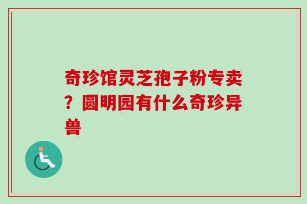 奇珍馆灵芝孢子粉专卖?圆明园有什么奇珍异兽 奇珍馆灵芝孢子粉专卖?圆明园有什么奇珍异兽