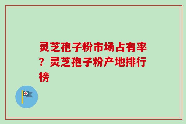 灵芝孢子粉市场占有率?灵芝孢子粉产地排行榜 灵芝孢子粉市场占有率?灵芝孢子粉产地排行榜
