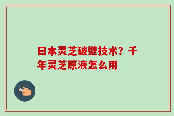 日本灵芝破壁技术？千年灵芝原液怎么用