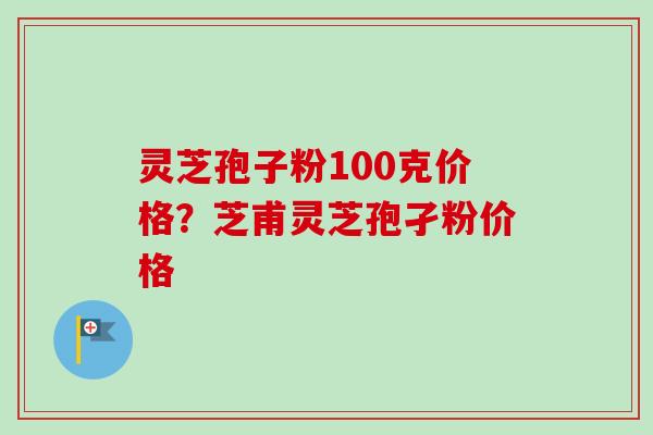 灵芝孢子粉100克价格?芝甫灵芝孢孑粉价格 灵芝孢子粉100克价格?芝甫灵芝孢孑粉价格