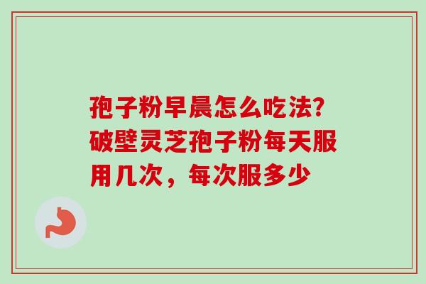 孢子粉早晨怎么吃法？破壁灵芝孢子粉每天服用几次，每次服多少