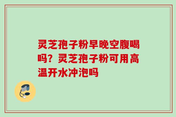 灵芝孢子粉早晚空腹喝吗？灵芝孢子粉可用高温开水冲泡吗