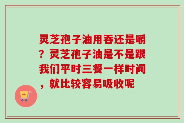 灵芝孢子油用吞还是嚼？灵芝孢子油是不是跟我们平时三餐一样时间，就比较容易吸收呢