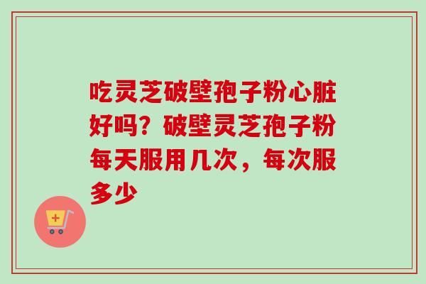 吃灵芝破壁孢子粉心脏好吗？破壁灵芝孢子粉每天服用几次，每次服多少