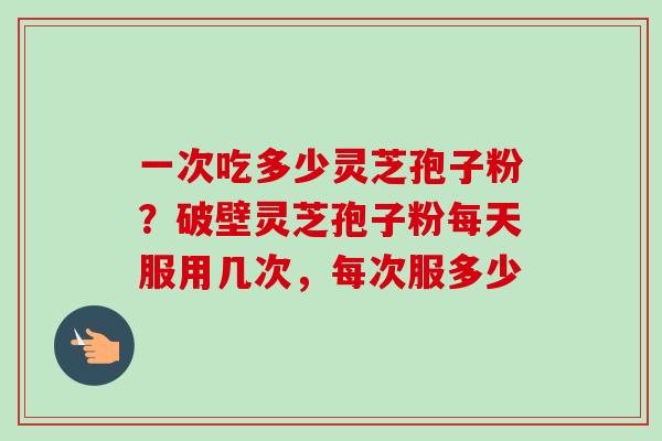 一次吃多少灵芝孢子粉？破壁灵芝孢子粉每天服用几次，每次服多少
