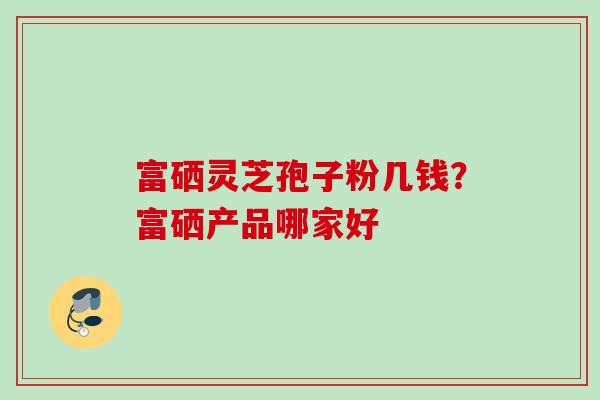 富硒灵芝孢子粉几钱？富硒产品哪家好