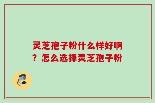 灵芝孢子粉什么样好啊?怎么选择灵芝孢子粉 灵芝孢子粉什么样好啊?怎么选择灵芝孢子粉