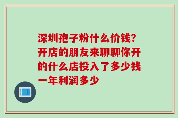 深圳孢子粉什么价钱？开店的朋友来聊聊你开的什么店投入了多少钱一年利润多少