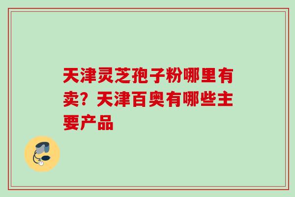 天津灵芝孢子粉哪里有卖？天津百奥有哪些主要产品