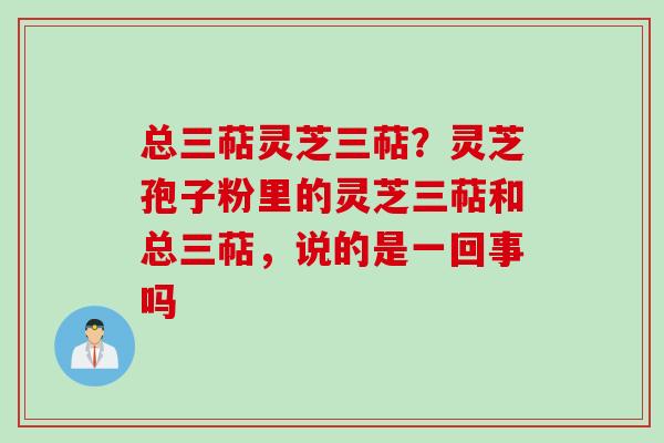 总三萜灵芝三萜？灵芝孢子粉里的灵芝三萜和总三萜，说的是一回事吗