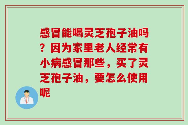 感冒能喝灵芝孢子油吗？因为家里老人经常有小病感冒那些，买了灵芝孢子油，要怎么使用呢