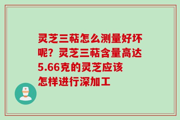 灵芝三萜怎么测量好坏呢?灵芝三萜含量高达5.66克的灵芝应该怎样进行深加工 灵芝三萜怎么测量好坏呢?灵芝三萜含量高达5.66克的灵芝应该怎样进行深加工