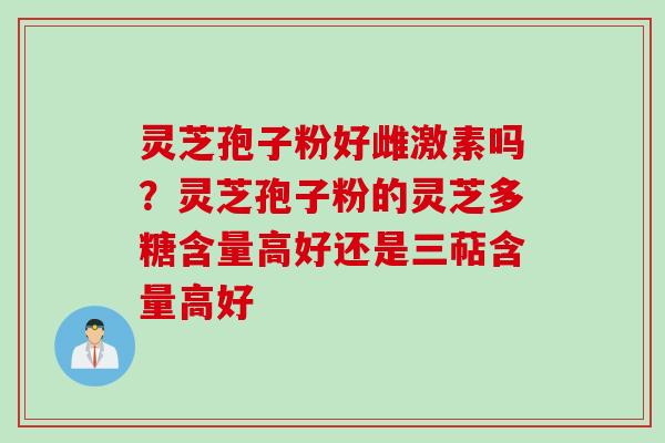 灵芝孢子粉好雌激素吗？灵芝孢子粉的灵芝多糖含量高好还是三萜含量高好