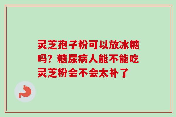 灵芝孢子粉可以放冰糖吗？糖尿病人能不能吃灵芝粉会不会太补了