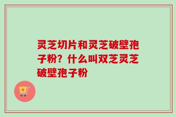 灵芝切片和灵芝破壁孢子粉？什么叫双芝灵芝破壁孢子粉