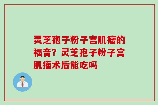 灵芝孢子粉子宫肌瘤的福音？灵芝孢子粉子宫肌瘤术后能吃吗