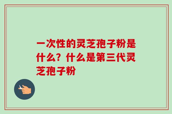 一次性的灵芝孢子粉是什么？什么是第三代灵芝孢子粉