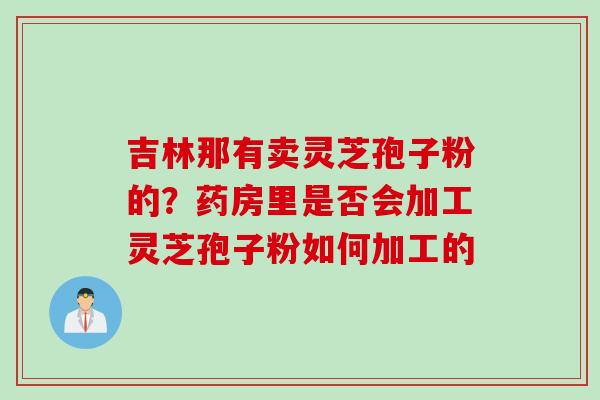 吉林那有卖灵芝孢子粉的？药房里是否会加工灵芝孢子粉如何加工的