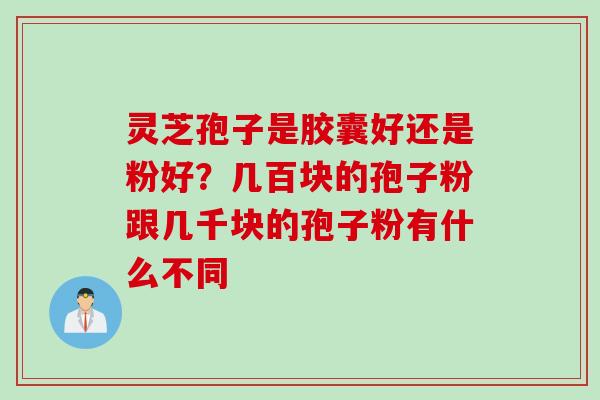 灵芝孢子是胶囊好还是粉好?几百块的孢子粉跟几千块的孢子粉有什么不同 灵芝孢子是胶囊好还是粉好?几百块的孢子粉跟几千块的孢子粉有什么不同