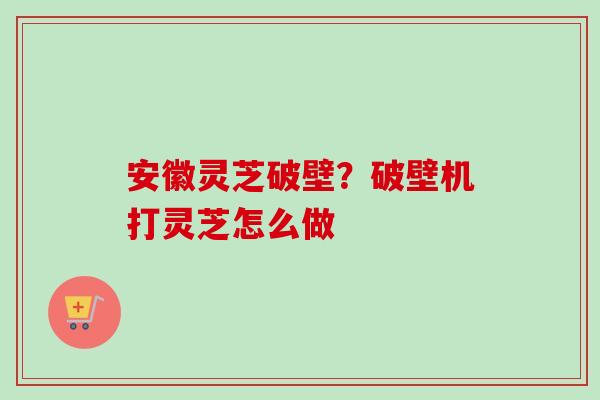 安徽灵芝破壁?破壁机打灵芝怎么做 安徽灵芝破壁?破壁机打灵芝怎么做