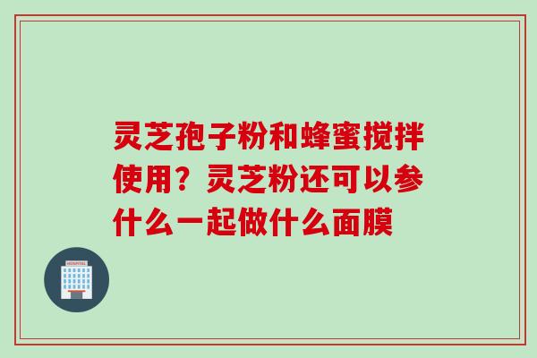灵芝孢子粉和蜂蜜搅拌使用？灵芝粉还可以参什么一起做什么面膜