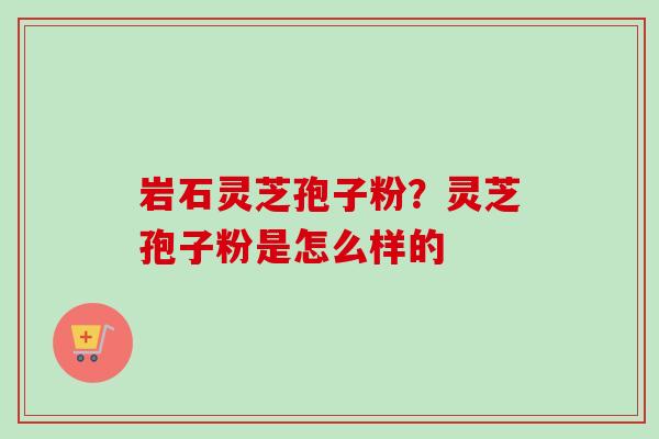岩石灵芝孢子粉？灵芝孢子粉是怎么样的