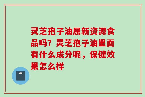 灵芝孢子油属新资源食品吗？灵芝孢子油里面有什么成分呢，保健效果怎么样