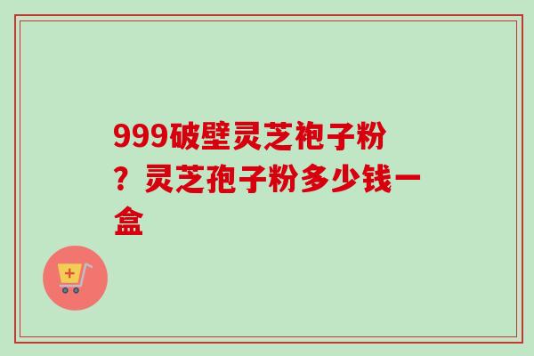 999破壁灵芝袍子粉？灵芝孢子粉多少钱一盒