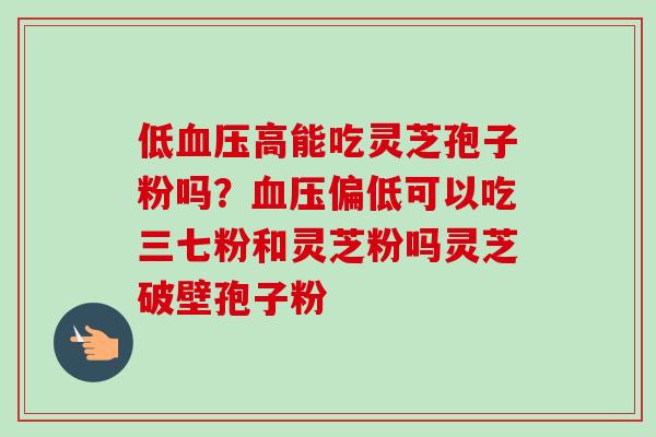 低血压高能吃灵芝孢子粉吗？血压偏低可以吃三七粉和灵芝粉吗灵芝破壁孢子粉