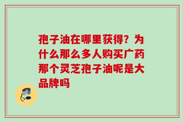 孢子油在哪里获得？为什么那么多人购买广药那个灵芝孢子油呢是大品牌吗