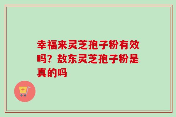 幸福来灵芝孢子粉有效吗？敖东灵芝孢子粉是真的吗