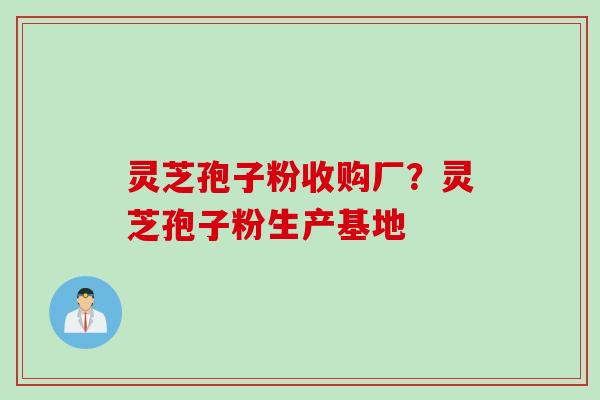 灵芝孢子粉收购厂？灵芝孢子粉生产基地