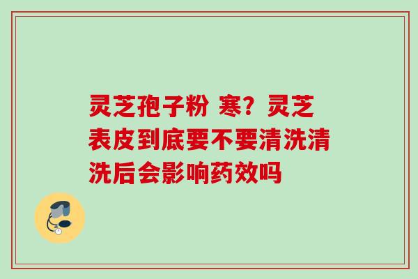 灵芝孢子粉 寒？灵芝表皮到底要不要清洗清洗后会影响药效吗
