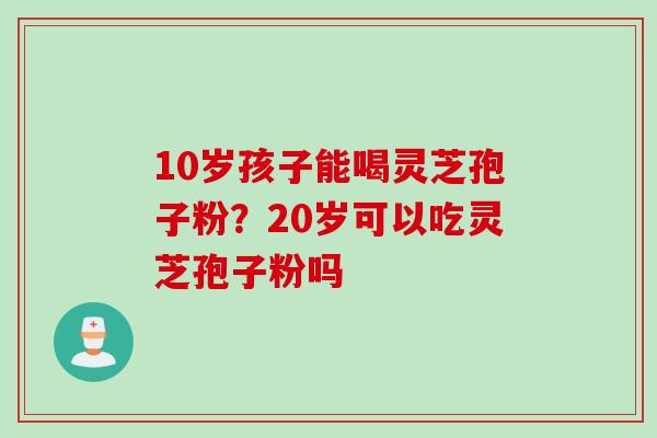 10岁孩子能喝灵芝孢子粉？20岁可以吃灵芝孢子粉吗