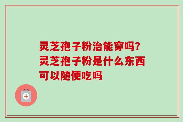 灵芝孢子粉治能穿吗？灵芝孢子粉是什么东西可以随便吃吗