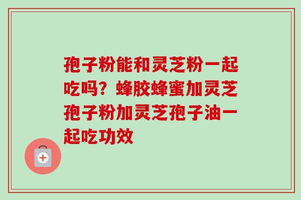 孢子粉能和灵芝粉一起吃吗?蜂胶蜂蜜加灵芝孢子粉加灵芝孢子油一起吃功效 孢子粉能和灵芝粉一起吃吗?蜂胶蜂蜜加灵芝孢子粉加灵芝孢子油一起吃功效