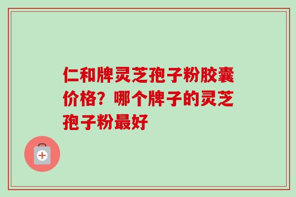 仁和牌灵芝孢子粉胶囊价格？哪个牌子的灵芝孢子粉最好