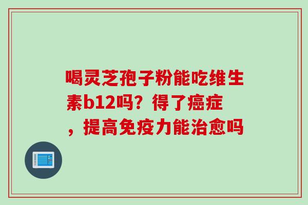 喝灵芝孢子粉能吃维生素b12吗？得了癌症，提高免疫力能治愈吗