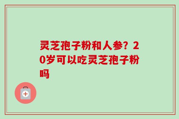 灵芝孢子粉和人参？20岁可以吃灵芝孢子粉吗