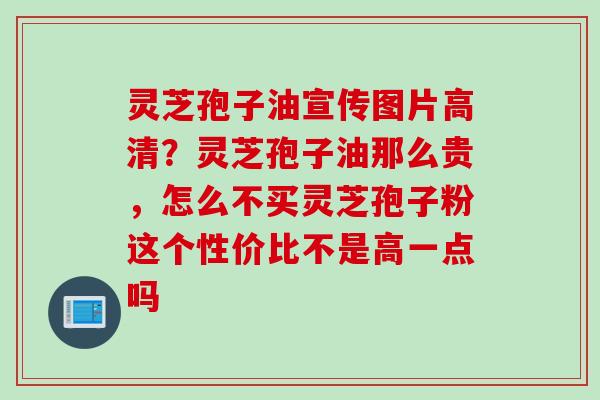 灵芝孢子油宣传图片高清？灵芝孢子油那么贵，怎么不买灵芝孢子粉这个性价比不是高一点吗