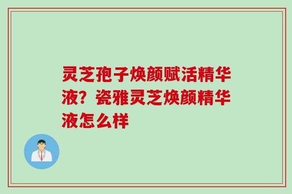 灵芝孢子焕颜赋活精华液？瓷雅灵芝焕颜精华液怎么样