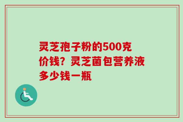 灵芝孢子粉的500克价钱？灵芝菌包营养液多少钱一瓶