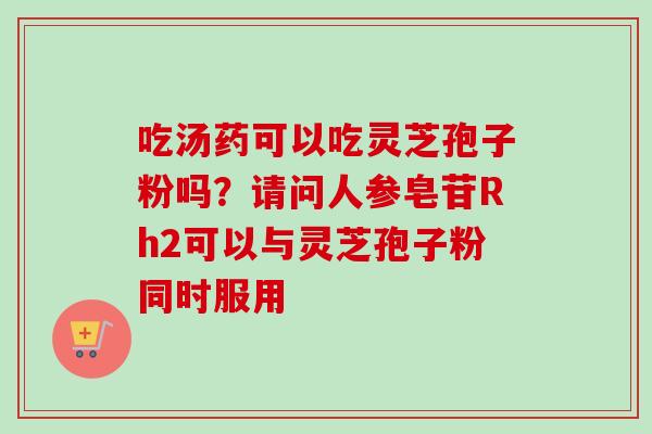 吃汤药可以吃灵芝孢子粉吗？请问人参皂苷Rh2可以与灵芝孢子粉同时服用