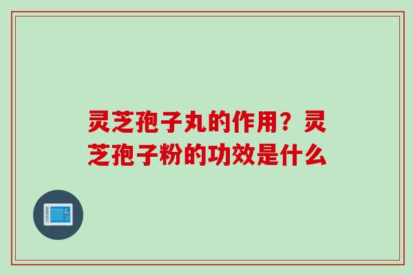灵芝孢子丸的作用？灵芝孢子粉的功效是什么