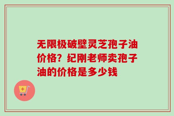 无限极破壁灵芝孢子油价格？纪刚老师卖孢子油的价格是多少钱